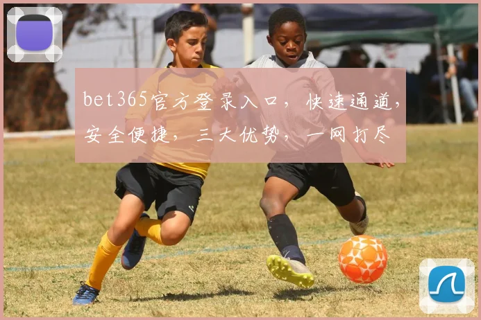 bet365官方登录入口，快速通道，安全便捷，三大优势，一网打尽