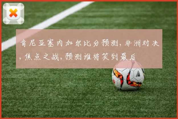 肯尼亚塞内加尔比分预测,非洲对决,焦点之战,预测谁将笑到最后
