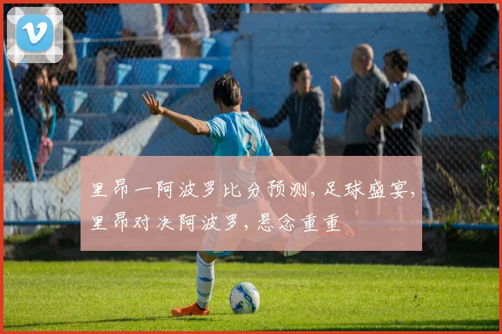 里昂一阿波罗比分预测,足球盛宴,里昂对决阿波罗,悬念重重