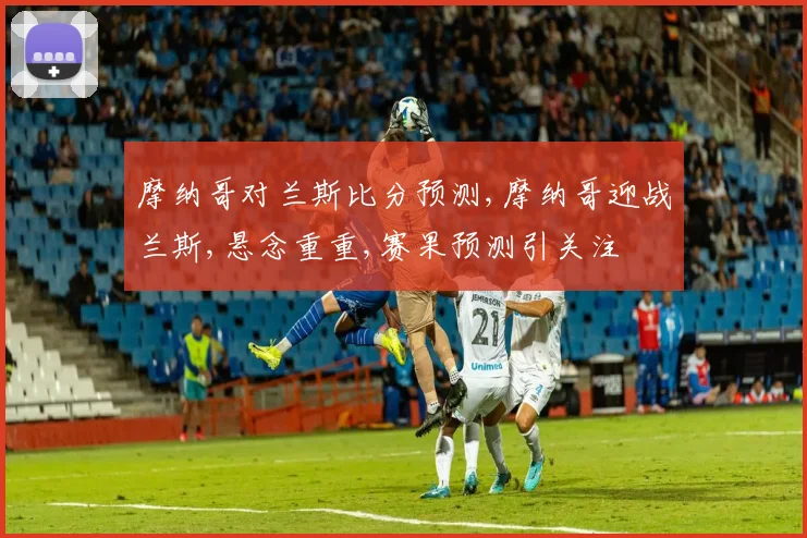 摩纳哥对兰斯比分预测,摩纳哥迎战兰斯,悬念重重,赛果预测引关注